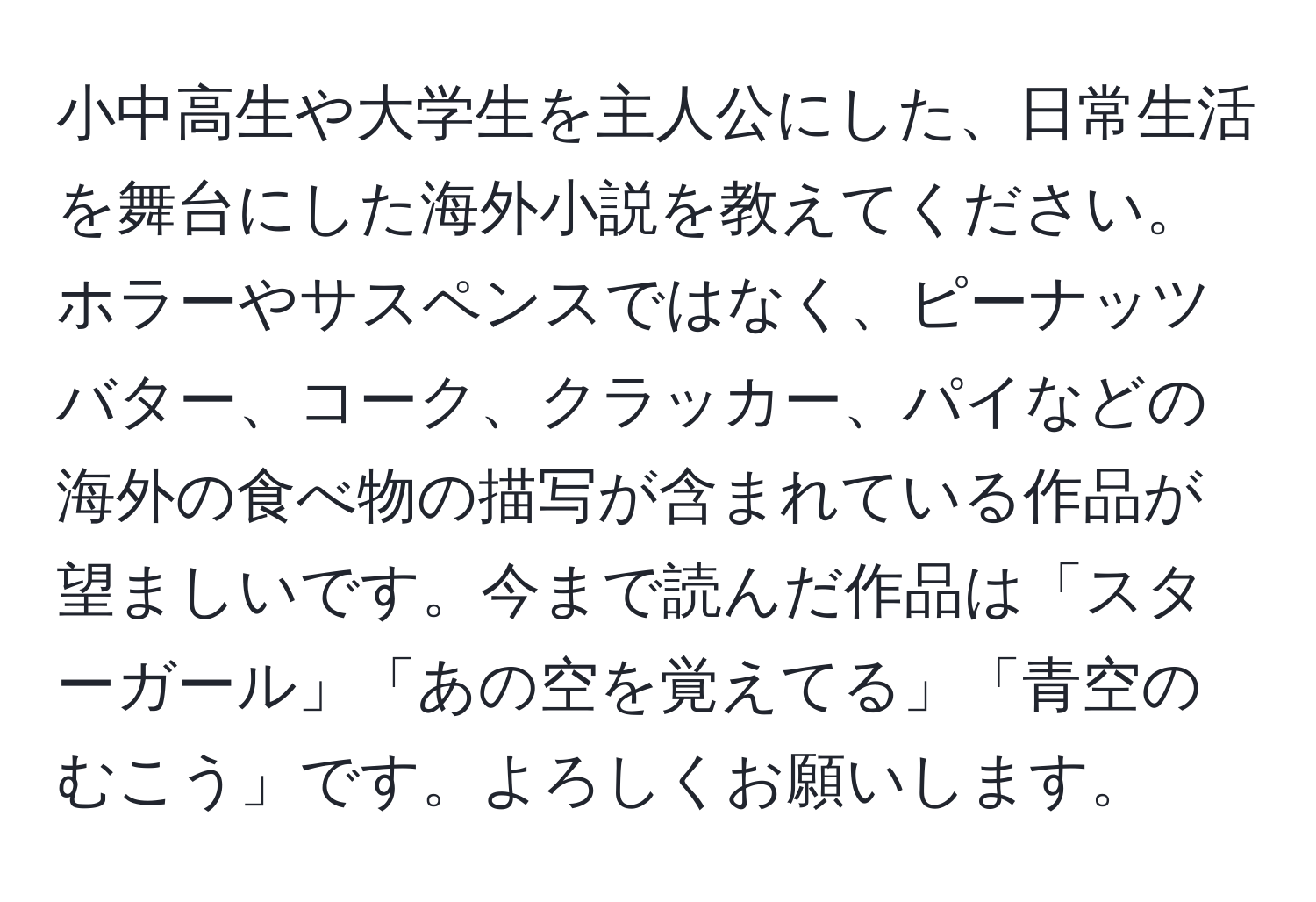 小中高生や大学生を主人公にした、日常生活を舞台にした海外小説を教えてください。ホラーやサスペンスではなく、ピーナッツバター、コーク、クラッカー、パイなどの海外の食べ物の描写が含まれている作品が望ましいです。今まで読んだ作品は「スターガール」「あの空を覚えてる」「青空のむこう」です。よろしくお願いします。