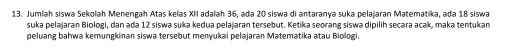 Jumlah siswa Sekolah Menengah Atas kelas XII adalah 36, ada 20 siswa di antaranya suka pelaiaran Matematika, ada 18 siswa 
suka pelajaran Biologi, dan ada 12 siswa suka kedua pelaiaran tersebut. Ketika seorang siswa dipilih secara acak, maka tentukan 
peluang bahwa kemungkinan siswa tersebut menyukai pelajaran Matematika atau Biologi.