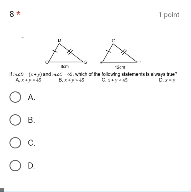 8 * 1 point


If m∠ D=(x+y) and m∠ C=45 , which of the following statements is always true?
A. x+y=45 B. x+y>45 C. x+y<45</tex> D. x=y
A.
B.
C.
D.