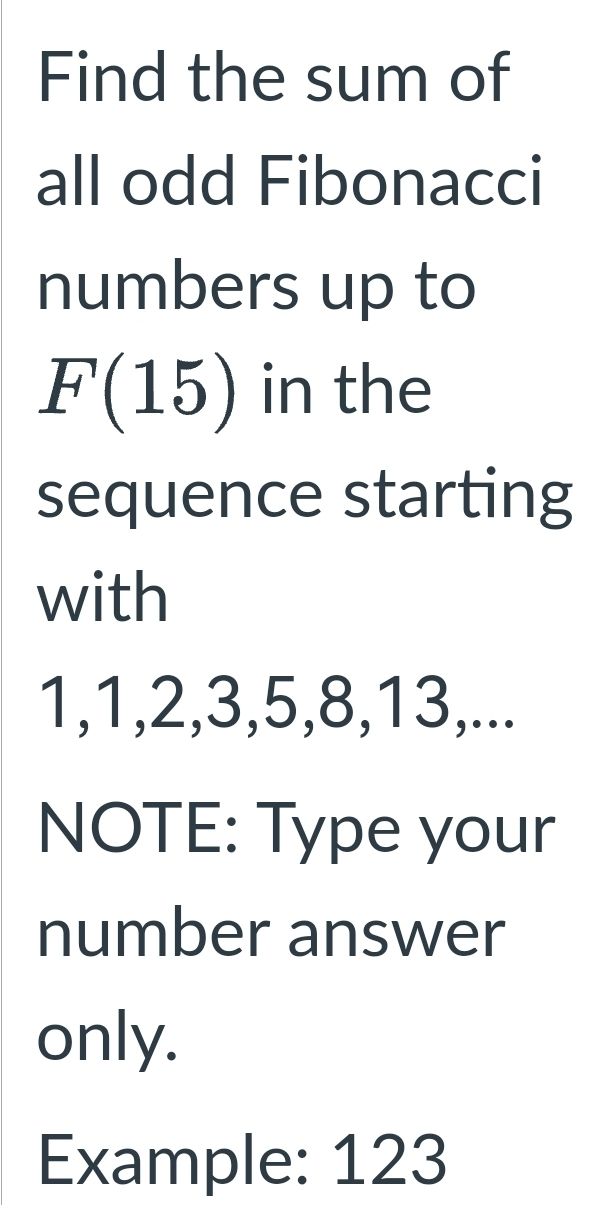 Find the sum of 
all odd Fibonacci 
numbers up to
F(15) in the 
sequence starting 
with
1, 1, 2, 3, 5, 8, 13,... 
NOTE: Type your 
number answer 
only. 
Example: 123