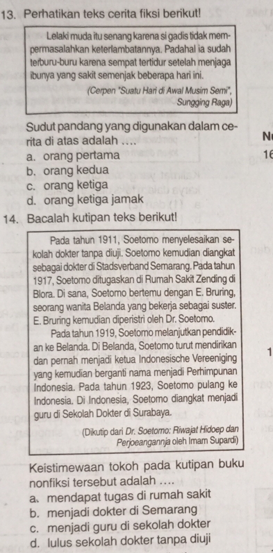 Perhatikan teks cerita fiksi berikut!
Lelaki muda itu senang karena si gadis tidak mem-
permasalahkan keterlambatannya. Padahal ia sudah
terburu-buru karena sempat tertidur setelah menjaga
ibunya yang sakit semenjak beberapa hari ini.
(Cerpen "Suatu Hari di Awal Musim Semi",
Sungging Raga)
Sudut pandang yang digunakan dalam ce-
rita di atas adalah ....
N
a. orang pertama 16
b. orang kedua
c. orang ketiga
d. orang ketiga jamak
14. Bacalah kutipan teks berikut!
Pada tahun 1911, Soetomo menyelesaikan se-
kolah dokter tanpa diuji. Soetomo kemudian diangkat
sebagai dokter di Stadsverband Semarang. Pada tahun
1917, Soetomo ditugaskan di Rumah Sakit Zending di
Blora. Di sana, Soetomo bertemu dengan E. Bruring,
seorang wanita Belanda yang bekerja sebagai suster.
E. Bruring kemudian diperistri oleh Dr. Soetomo.
Pada tahun 1919, Soetomo melanjutkan pendidik-
an ke Belanda. Di Belanda, Soetomo turut mendirikan
dan pernah menjadi ketua Indonesische Vereeniging 1
yang kemudian berganti nama menjadi Perhimpunan
Indonesia. Pada tahun 1923, Soetomo pulang ke
Indonesia. Di Indonesia, Soetomo diangkat menjadi
guru di Sekolah Dokter di Surabaya.
(Dikutip dari Dr. Soetomo: Riwajat Hidoep dan
Perjoeangannja oleh Imam Supardi)
Keistimewaan tokoh pada kutipan buku
nonfiksi tersebut adalah ....
a、mendapat tugas di rumah sakit
b. menjadi dokter di Semarang
c. menjadi guru di sekolah dokter
d. lulus sekolah dokter tanpa diuji