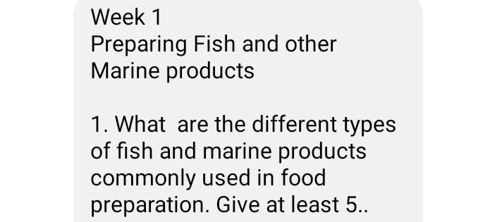 Week 1 
Preparing Fish and other 
Marine products 
1. What are the different types 
of fish and marine products 
commonly used in food 
preparation. Give at least 5..