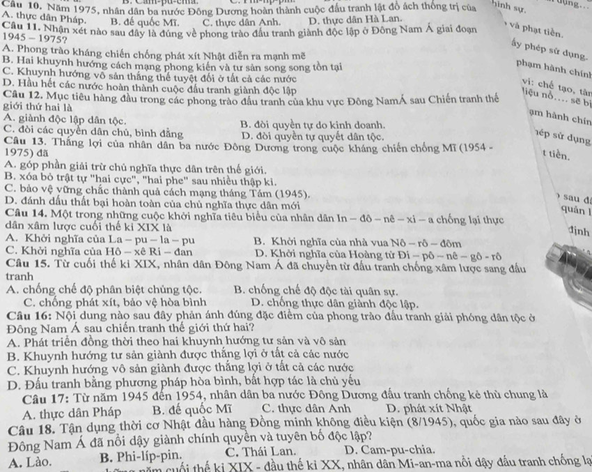 uung...
Câu 10. Năm 1975, nhân dân ba nước Đông Dương hoàn thành cuộc đấu tranh lật đồ ách thống trị của
hinh sự.
A. thực dân Pháp. B. đế quốc Mĩ. C. thực dân Anh. D. thực dân Hà Lan.
Câu 11. Nhận xét nào sau đây là đúng về phong trào đấu tranh giành độc lập ở Đông Nam Á giai đoạn
và phạt tiền.
1945-1975 2
ấy phép sử dụng.
A. Phong trào kháng chiến chống phát xít Nhật diễn ra mạnh mẽ
B. Hai khuynh hướng cách mạng phong kiển và tư sản song song tồn tại
phạm hành chính
C. Khuynh hướng vô sản thắng thể tuyệt đối ở tất cả các nước
D. Hầu hết các nước hoàn thành cuộc đầu tranh giành độc lập
vi: chế tạo, tân
Câu 12. Mục tiêu hàng đầu trong các phong trào đầu tranh của khu vực Đông NamÁ sau Chiến tranh thế
liệu nỗ.... sẽ bị
giới thứ hai là
am hành chín
A. giành độc lập dân tộc. B. đòi quyền tự do kinh doanh.
C. đòi các quyển dân chủ, bình đẳng D. đòi quyền tự quyết dân tộc.
hép sử dụng
Câu 13. Thắng lợi của nhân dân ba nước Đông Dương trong cuộc kháng chiến chống Mĩ (1954 -
1975) đã t tiền.
A. góp phần giải trừ chủ nghĩa thực dân trên thế giới.
B. xóa bỏ trật tự "hai cực", "hai phe" sau nhiều thập ki.
C. bảo vệ vững chắc thành quả cách mạng tháng Tám (1945).
) sau d
D. đánh dấu thất bại hoàn toàn của chủ nghĩa thực dân mới
quǎn l
Câu 14. Một trong những cuộc khởi nghĩa tiêu biểu của nhân dân ln -dpartial -npartial -xi-a hống lại thực
dân xâm lược cuối thế ki XIX là
djnh
A. Khởi nghĩa của La - p a-la-pu B. Khởi nghĩa của nhà vua I N6-ro-don 、
C. Khởi nghĩa của Hô - xê Ri - đan D. Khởi nghĩa của Hoàng từ Di-phat phat o-n-rhat o
Câu 15. Từ cuối thế ki XIX, nhân dân Đông Nam Á đã chuyển từ đấu tranh chống xâm lược sang đấu
tranh
A. chống chế độ phân biệt chủng tộc. B. chống chế độ độc tài quân sự.
C. chống phát xít, bảo vệ hòa bình D. chống thực dân giành độc lập.
Câu 16: Nội dung nào sau đây phản ánh đúng đặc điểm của phong trào đấu tranh giải phóng dân tộc ở
Đông Nam Á sau chiến tranh thế giới thứ hai?
A. Phát triển đồng thời theo hai khuynh hướng tư sản và vô sản
B. Khuynh hướng tư sản giành được thắng lợi ở tất cả các nước
C. Khuynh hướng vô sản giành được thắng lợi ở tất cả các nước
D. Đấu tranh bằng phương pháp hòa bình, bất hợp tác là chủ yếu
Câu 17: Từ năm 1945 đến 1954, nhân dân ba nước Đông Dương đấu tranh chống kẻ thù chung là
A. thực dân Pháp B. đế quốc Mĩ C. thực dân Anh D. phát xít Nhật
Câu 18. Tận dụng thời cơ Nhật đầu hàng Đồng minh không điều kiện (8/1945), quốc gia nào sau đây ở
Đông Nam Á đã nổi dậy giành chính quyền và tuyên bố độc lập?
A. Lào. B. Phi-líp-pin. C. Thái Lan. D. Cam-pu-chia.
im cuối thế ki XIX - đầu thế kỉ XX, nhân dân Mi-an-ma nổi dậy đấu tranh chống lạ