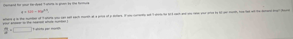 Demand for your tie-dyed T-shirts is given by the formula
q=520-80p^(0.5), 
where q is the number of T-shirts you can sell each month at a price of p dollars. If you currently sell T-shirts for $15 each and you raise your price by $2 per month, how fast will the demand drop? (Round 
your answer to the nearest whole number.)
 dq/dt =□ T-shirts per month