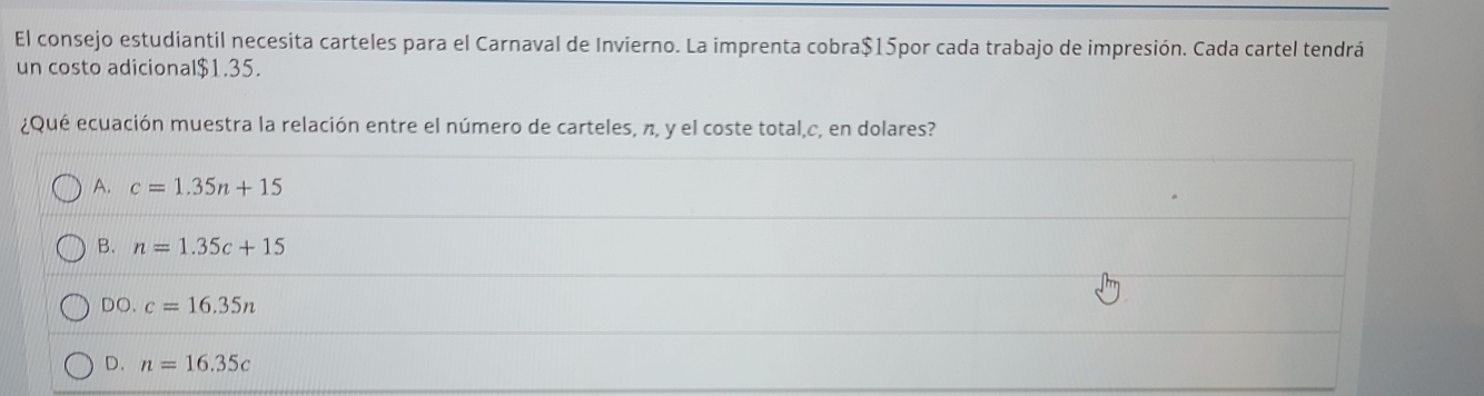 El consejo estudiantil necesita carteles para el Carnaval de Invierno. La imprenta cobra $15por cada trabajo de impresión. Cada cartel tendrá
un costo adicional $1.35.
¿Qué ecuación muestra la relación entre el número de carteles, π, y el coste total, c, en dolares?
A. c=1.35n+15
B. n=1.35c+15
DO. c=16.35n
D. n=16.35c