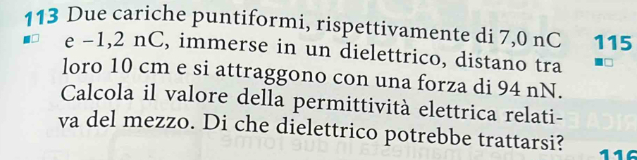 113 Due cariche puntiformi, rispettivamente di 7,0 nC 115
e -1,2 nC, immerse in un dielettrico, distano tra 
loro 10 cm e si attraggono con una forza di 94 nN. 
Calcola il valore della permittività elettrica relati- 
va del mezzo. Di che dielettrico potrebbe trattarsi?
116