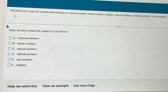 Tell which set or sets the number below belongs to: natural numbers, whole numbers, integers, rational numbers, inational numbers, or real numbers.
Select all sets in which the number 0 is an element.
A. irrational numbers
B. whole numbers
C. natural numbers
D. rational numbers
E. real numbers
F. integers
Help me solve this View an example Get more help -