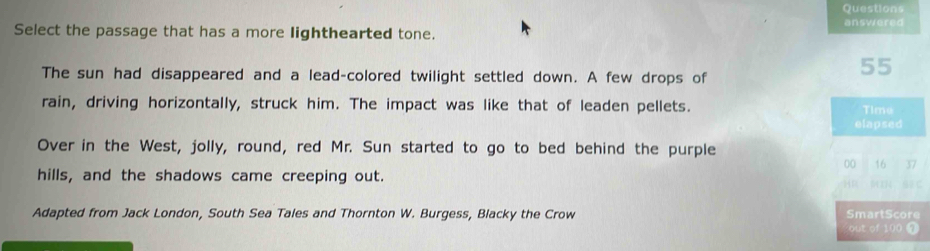 Questions 
answered 
Select the passage that has a more lighthearted tone. 
The sun had disappeared and a lead-colored twilight settled down. A few drops of
55
rain, driving horizontally, struck him. The impact was like that of leaden pellets. Time 
elapsed 
Over in the West, jolly, round, red Mr. Sun started to go to bed behind the purple 
00 16 37
hills, and the shadows came creeping out. 
HR V C 
Adapted from Jack London, South Sea Tales and Thornton W. Burgess, Blacky the Crow SmartScore 
out of 100 @