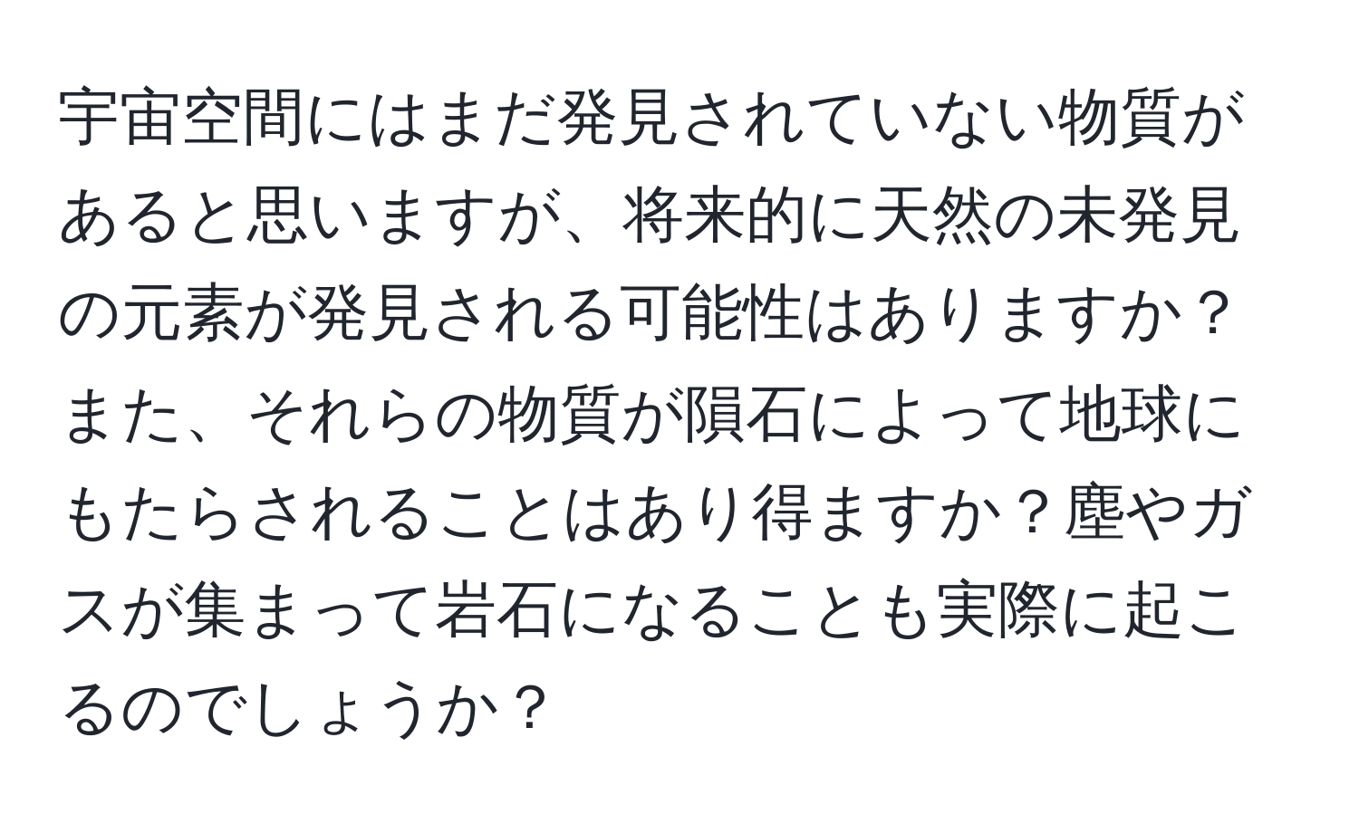 宇宙空間にはまだ発見されていない物質があると思いますが、将来的に天然の未発見の元素が発見される可能性はありますか？また、それらの物質が隕石によって地球にもたらされることはあり得ますか？塵やガスが集まって岩石になることも実際に起こるのでしょうか？