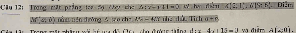 Trong mặt phẳng tọa độ Oxy cho △ :x-y+1=0 và hai điểm A(2;1), B(9;6) Điểm
M(a;b) nằm trên đường △ sa cho MA+MB nhỏ nhất. Tính a+b. 
Câu 13: Trong mặt phẳng với hệ toa đô Oxy, cho đường thắng d:x-4y+15=0 và điểm A(2;0).