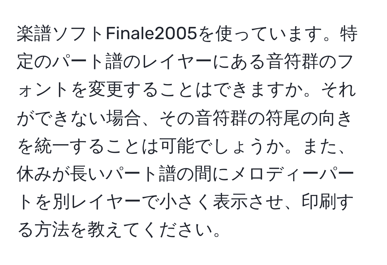 楽譜ソフトFinale2005を使っています。特定のパート譜のレイヤーにある音符群のフォントを変更することはできますか。それができない場合、その音符群の符尾の向きを統一することは可能でしょうか。また、休みが長いパート譜の間にメロディーパートを別レイヤーで小さく表示させ、印刷する方法を教えてください。