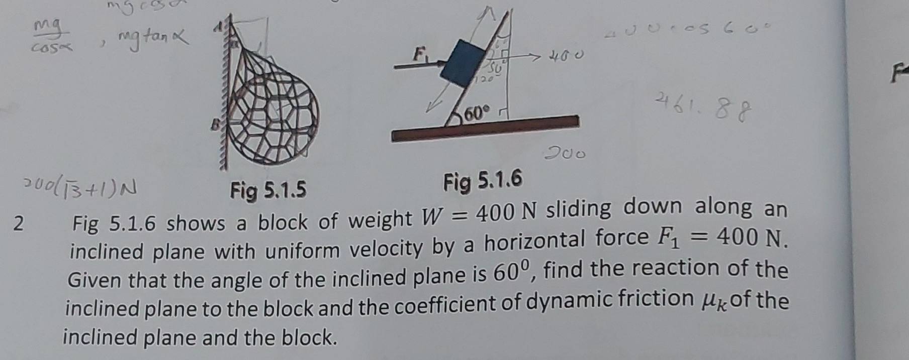 A
F_1
60°
B 
Fig 5.1.5 Fig 5.1.6 
2 Fig 5.1.6 shows a block of weight W=400N sliding down along an 
inclined plane with uniform velocity by a horizontal force F_1=400N. 
Given that the angle of the inclined plane is 60° , find the reaction of the 
inclined plane to the block and the coefficient of dynamic friction mu _k of the 
inclined plane and the block.