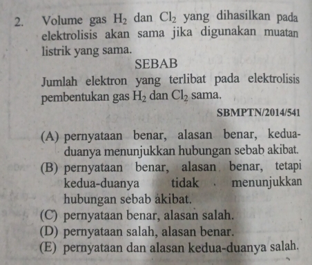 Volume gas H_2 dan Cl_2 yang dihasilkan pada
elektrolisis akan sama jika digunakan muatan
listrik yang sama.
SEBAB
Jumlah elektron yang terlibat pada elektrolisis
pembentukan gas H_2 dan Cl_2 sama.
SBMPTN/2014/541
(A) pernyataan benar, alasan benar, kedua-
duanya menunjukkan hubungan sebab akibat.
(B) pernyataan benar, alasan benar, tetapi
kedua-duanya tidak menunjukkan
hubungan sebab akibat.
(C) pernyataan benar, alasan salah.
(D) pernyataan salah, alasan benar.
(E) pernyataan dan alasan kedua-duanya salah.