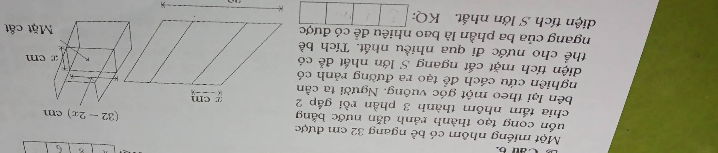 Cau o 6 6 
Một miếng nhôm có bề ngang 32 cm được 
uốn cong tạo thành rảnh dẫn nước bằng
(32-2x)cm
chia tấm nhôm thành 3 phần rồi gấp 2
bên lại theo một góc vuông. Người ta cần 
nghiên cứu cách để tạo ra đường rảnh có 
diện tích mặt cắt ngang S lớn nhất để có 
thể cho nước đi qua nhiều nhất. Tích bề 
ngang của ba phần là bao nhiêu để có được 
diện tích S lớn nhất. KQ: