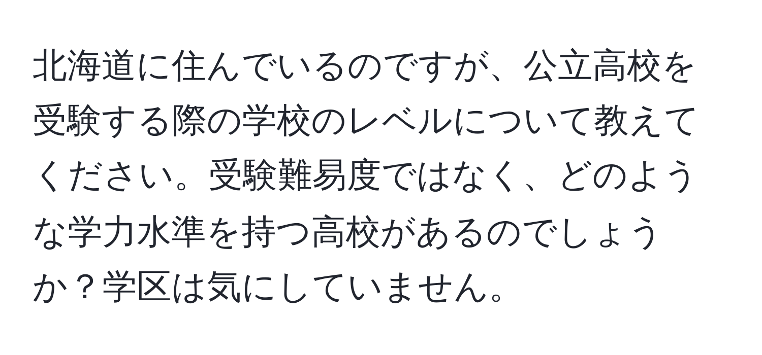 北海道に住んでいるのですが、公立高校を受験する際の学校のレベルについて教えてください。受験難易度ではなく、どのような学力水準を持つ高校があるのでしょうか？学区は気にしていません。