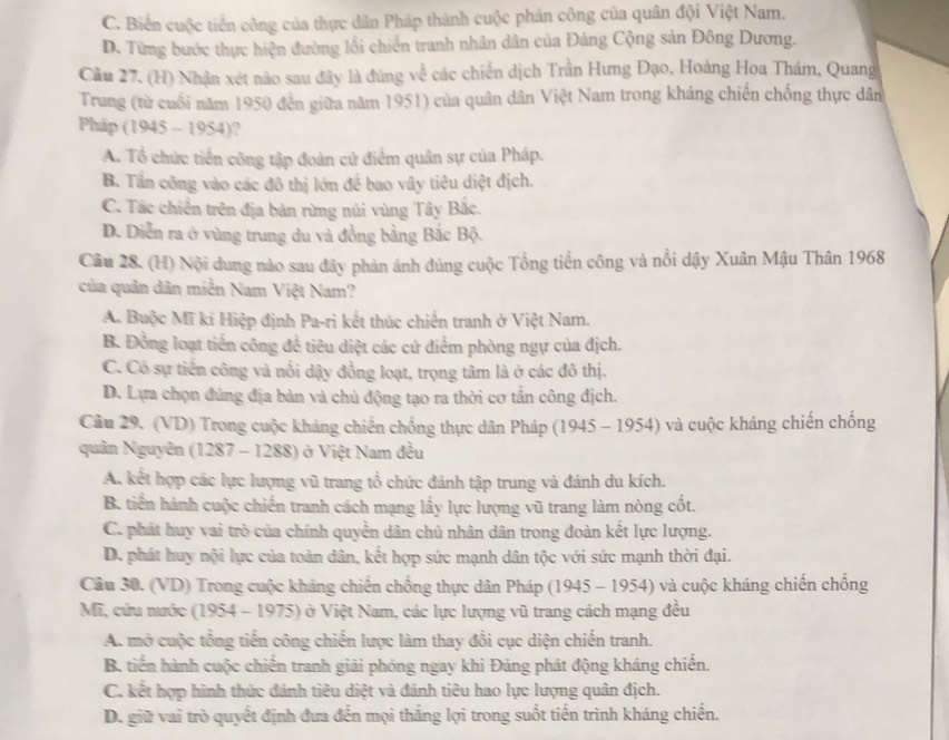 C. Biến cuộc tiền công của thực dân Pháp thành cuộc phản công của quân đội Việt Nam.
D. Từng bước thực hiện đường lối chiến tranh nhân dân của Đảng Cộng sản Đông Dương.
Cầu 27. (H) Nhận xét nào sau đây là đúng về các chiến dịch Trần Hưng Đạo, Hoàng Hoa Thám, Quang
Trung (từ cuối năm 1950 đến giữa năm 1951) của quân dân Việt Nam trong kháng chiến chống thực dân
Pháp (1945 -- 1954)?
A. Tổ chức tiền công tập đoàn cử điểm quân sự của Pháp.
B. Tần công vào các đô thị lớn để bao vây tiêu diệt địch.
C. Tác chiến trên địa bản rừng núi vùng Tây Bắc.
D. Diễn ra ở vùng trung du và đồng bằng Bắc Bộ.
Câu 28. (H) Nội dung nào sau đây phản ánh đúng cuộc Tổng tiền công và nổi dậy Xuân Mậu Thân 1968
của quân dân miễn Nam Việt Nam?
A. Buộc Mĩ kí Hiệp định Pa-ri kết thúc chiến tranh ở Việt Nam.
B. Đồng loạt tiền công để tiêu diệt các cứ điểm phòng ngự của địch.
C. Có sự tiền công và nổi dậy đồng loạt, trọng tâm là ở các đô thị.
D. Lựa chọn đủng địa bản và chủ động tạo ra thời cơ tần công địch.
Câu 29. (VD) Trong cuộc kháng chiến chống thực dân Pháp (1945 - 1954) và cuộc kháng chiến chống
quân Nguyên (1287 - 1288) ở Việt Nam đều
A. kết hợp các lực lượng vũ trang tổ chức đánh tập trung và đánh du kích.
B. tiến hành cuộc chiến tranh cách mạng lấy lực lượng vũ trang làm nòng cốt.
C. phát huy vai trò của chính quyền dân chủ nhân dân trong đoàn kết lực lượng.
D. phát huy nội lực của toàn dân, kết hợp sức mạnh dân tộc với sức mạnh thời đại.
Câu 30. (VD) Trong cuộc kháng chiến chống thực dân Pháp (1945 - 1954) và cuộc kháng chiến chống
Mĩ, cứu nước (1954 - 1975) ở Việt Nam, các lực lượng vũ trang cách mạng đều
A. mở cuộc tổng tiến công chiến lược làm thay đổi cục diện chiến tranh.
B. tiến hành cuộc chiến tranh giải phóng ngay khi Đảng phát động kháng chiến.
C. kết hợp hình thức đánh tiêu diệt và đánh tiêu hao lực lượng quân địch.
D. giữ vai trò quyết định đưa đến mọi thắng lợi trong suốt tiến trình kháng chiến.