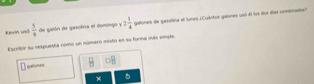 Kevin usó  5/8  de galón de gasolina el domingo v2 1/4  galones de gasolina el lunes ¿Cuántos galones usó él los dos días combinados? 
Escribir su respuesta como un número mixto en su forma más simple. 
galones  □ /□   88
× 5