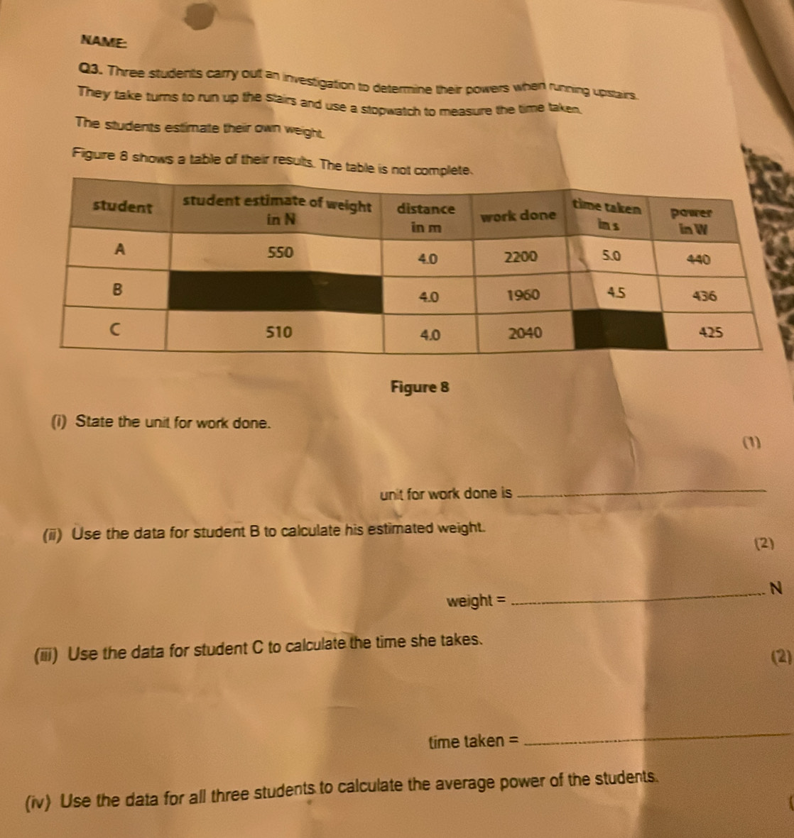 NAME: 
Q3. Three students carry out an investigation to determine their powers when running upstairs. 
They take turns to run up the stairs and use a stopwatch to measure the time taken. 
The students estimate their own weight 
Figuire 8 shows a table of their results. The ta 
Figure 8 
(i) State the unit for work done. 
(1) 
unit for work done is 
_ 
(ii) Use the data for student B to calculate his estimated weight. 
(2) 
_N 
weight = 
(iii) Use the data for student C to calculate the time she takes. 
(2) 
time taken = 
_ 
(iv) Use the data for all three students to calculate the average power of the students.