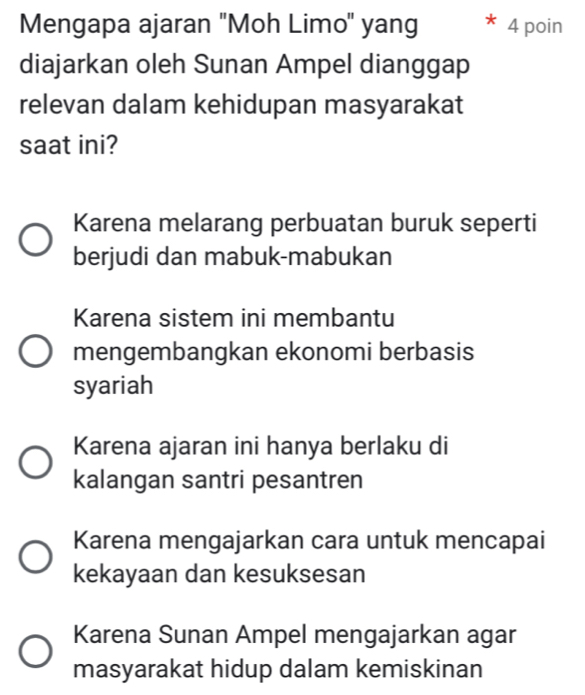 Mengapa ajaran ''Moh Limo' yang 4 poin
diajarkan oleh Sunan Ampel dianggap
relevan dalam kehidupan masyarakat
saat ini?
Karena melarang perbuatan buruk seperti
berjudi dan mabuk-mabukan
Karena sistem ini membantu
mengembangkan ekonomi berbasis
syariah
Karena ajaran ini hanya berlaku di
kalangan santri pesantren
Karena mengajarkan cara untuk mencapai
kekayaan dan kesuksesan
Karena Sunan Ampel mengajarkan agar
masyarakat hidup dalam kemiskinan