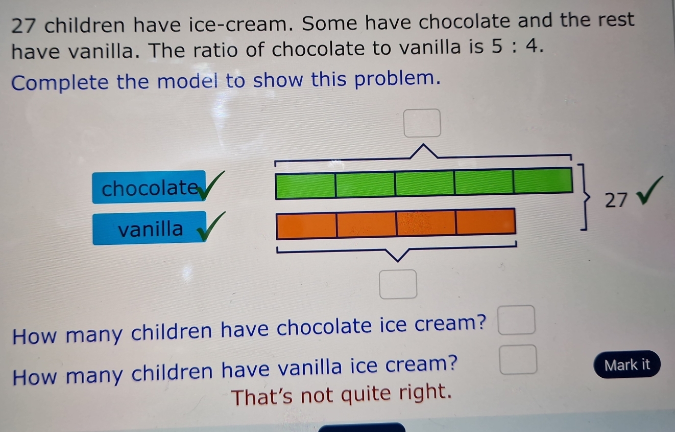 27 children have ice-cream. Some have chocolate and the rest
have vanilla. The ratio of chocolate to vanilla is 5:4. 
Complete the model to show this problem.
chocolate
vanilla
How many children have chocolate ice cream?
How many children have vanilla ice cream? Mark it
That's not quite right.