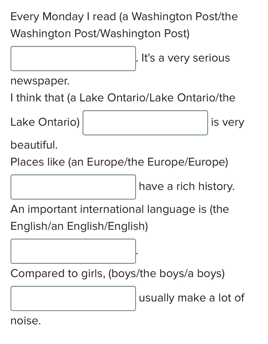 Every Monday I read (a Washington Post/the 
Washington Post/Washington Post)
□ □  x_ □ /□   
. It's a very serious 
newspaper. 
I think that (a Lake Ontario/Lake Ontario/the 
Lake Ontario) is very 
beautiful. 
Places like (an Europe/the Europe/Europe) 
have a rich history. 
An important international language is (the 
English/an English/English) 
Compared to girls, (boys/the boys/a boys) 
□  
. usually make a lot of 
noise.