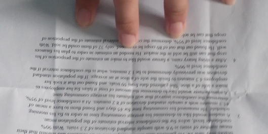 mean mup ther of visits is 9.6 with sample slandard deviation of 2.3 visits. With 90% a 
confidencs level, solve for the confidence interval estimate of the population mean 
1 A student would like to determine his averaps commating time in order to fix his morning 
schedute Hts measured his commuting time for 45 days and found them to have a mean of
45 s monates with a sample standard deviation of 8 2 minutes. At a confidence level of 95%
determing the confidense interval that will estimate his average commuting time 
A manchacturer would like to determins the amount of time it takes for her employees to 
maks a sols of a shos. She yathered data from 50 trials, and found out that it took her 
smployses 4.3 minutes to finish the sole of a shoe at an average. If the population standard 
deviation was previously determined to be 1.2 minites, what is the confidence interval if the 
confidencs level is 90%
4. After a string heavy rains, a farmer would like to make an estimate of the proportion of his 
crop this can still be sold in the market. He needed an estimate in order to plan his finances 
well. He found out that out of 80 crops he ex-ined, only 32 of them could be sold. With 
confidence level of 99%, determine the c interval estimate of the proportion of 
crops that can be sk .