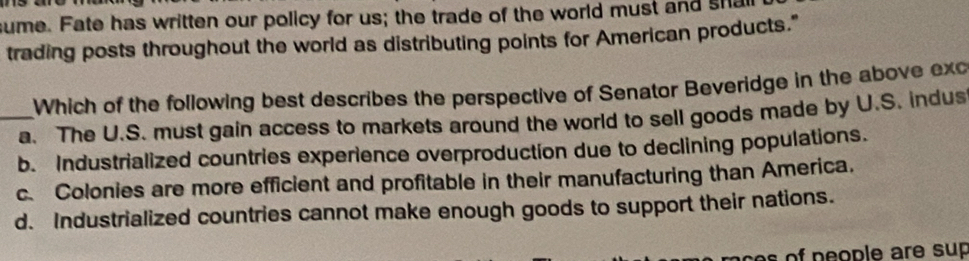 sume. Fate has written our policy for us; the trade of the world must and sha
trading posts throughout the world as distributing points for American products."
Which of the following best describes the perspective of Senator Beveridge in the above exc
_a. The U.S. must gain access to markets around the world to sell goods made by U.S. indus
b. Industrialized countries experience overproduction due to declining populations.
c. Colonies are more efficient and profitable in their manufacturing than America.
d. Industrialized countries cannot make enough goods to support their nations.
ce of people are sup