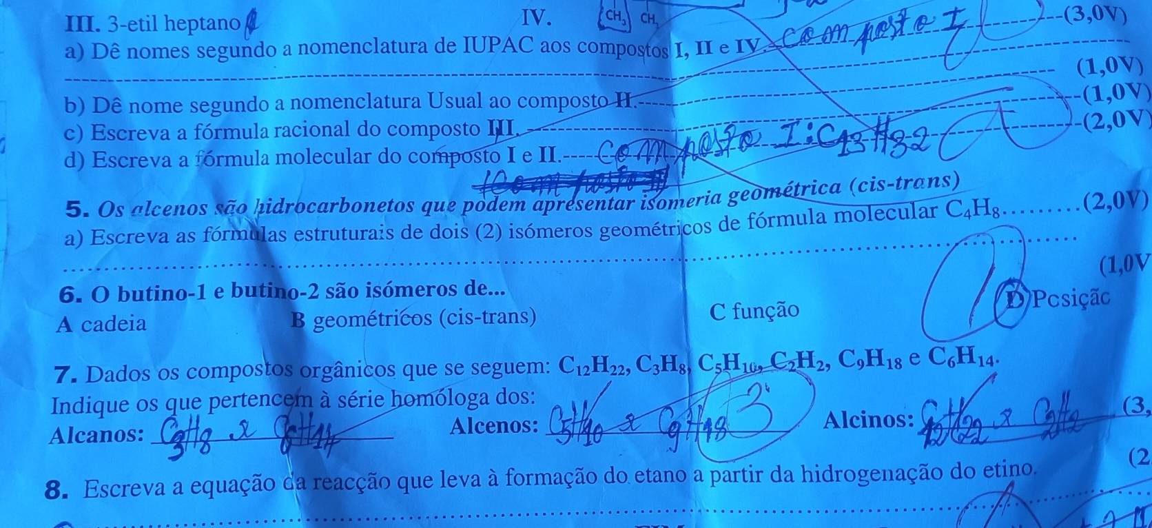 CH (3,0V)
III. 3-etil heptano CH、
a) Dê nomes segundo a nomenclatura de IUPAC aos compostos I, II e IV
(1,0V)
b) Dê nome segundo a nomenclatura Usual ao composto I. (1,0V)
c) Escreva a fórmula racional do composto III. -(2,0V)
d) Escreva a fórmula molecular do composto I e II.----C
5. Os alcenos são hidrocarbonetos que podem apresentar isomeria geométrica (cis-trans)
a) Escreva as fórmulas estruturais de dois (2) isómeros geométricos de fórmula molecular C_4H_8
(2,0V)
_
(1,0V
6. O butino-1 e butino-2 são isómeros de...
A cadeia B geométricos (cis-trans) C função D/Pesição
7. Dados os compostos orgânicos que se seguem: C_12H_22, C_3H_8, C_5H_10, C_2H_2, C_9H_18 e C_6H_14. 
Indique os que pertencem à série homóloga dos: (3,
Alcanos:_
Alcenos: _Alcinos:_
_
8. Escreva a equação da reacção que leva à formação do etano a partir da hidrogenação do etino.
(2