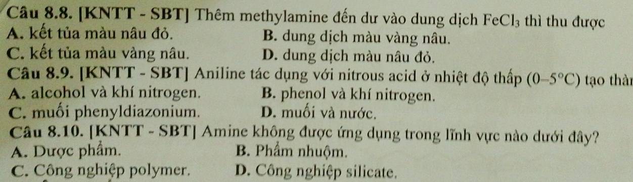 [KNTT - SBT] Thêm methylamine đến dư vào dung dịch FeCl_3 thì thu được
A. kết tủa màu nâu đỏ. B. dung dịch màu vàng nâu.
C. kết tủa màu vàng nâu. D. dung dịch màu nâu đỏ.
Câu 8.9. [KNTT - SBT] Aniline tác dụng với nitrous acid ở nhiệt độ thấp (0-5°C) tạo thài
A. alcohol và khí nitrogen. B. phenol và khí nitrogen.
C. muối phenyldiazonium. D. muối và nước.
Câu 8.10. [KNTT - SBT] Amine không được ứng dụng trong lĩnh vực nào dưới đây?
A. Dược phẩm. B. Phẩm nhuộm.
C. Công nghiệp polymer. D. Công nghiệp silicate.