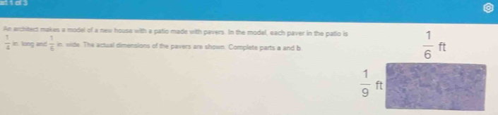 Mid3
An architect makes a model of a new house with a patio made with pavers. In the model, each paver in the patio is
 1/4 k long and  1/6  in, wide. The actual dimensions of the pavers are shown. Complete parts a and b