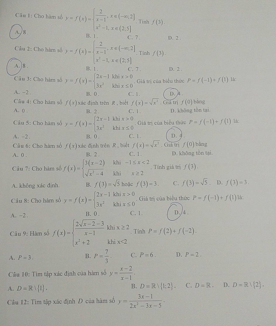 Cho hàm số y=f(x)=beginarrayl  2/x-1 ,x∈ (-∈fty ;2] x^2-1,x∈ (2;5]endarray.. Tính f(3).
A./ 8 .
B. 1 . C. 7 . D. 2 .
Câu 2: Cho hàm số y=f(x)=beginarrayl  2/x-1 ,x∈ (-∈fty ,2] x^2-1,x∈ (2,5]endarray.. Tính f(3).
A.)8 . B. 1 . C. 7 . D. 2 .
Câu 3: Cho hàm số y=f(x)=beginarrayl 2x-1khix>0 3x^2khix≤ 0endarray.. Giá trị của biểu thức P=f(-1)+f(1) là:
A. -2 . B. 0 . C. 1. D. 4 .
Câu 4: Cho hàm số f(x) xác định trên R , biết f(x)=sqrt(x^2). Giá trị f(0) bǎng
A. 0 . B. 2 . C. 1 . D. không tồn tại.
Câu 5: Cho hàm số y=f(x)=beginarrayl 2x-1khix>0 3x^2khix≤ 0endarray..  Giá trị của biểu thức P=f(-1)+f(1) là:
A. -2 . B. 0 . C. 1. D. 4 .
Câu 6: Cho hàm số f(x)x ác định trên R , biết f(x)=sqrt(x^2). Giá trị f(0) bǎng
A. 0 . B. 2 . C. 1. D. không tồn tại.
Câu 7: Cho hàm số f(x)=beginarrayl 3(x-2)khi-1≤ x<2 sqrt(x^2-4)khix≥ 2endarray.. Tính giá trị f(3).
A. không xác định. B. f(3)=sqrt(5) hoặc f(3)=3. C. f(3)=sqrt(5). D. f(3)=3.
Câu 8: Cho hàm số y=f(x)=beginarrayl 2x-1khix>0 3x^2khix≤ 0endarray.. Giá trị của biểu thức P=f(-1)+f(1) là:
A. -2 . B. 0 . C. 1. D./4 .
Câu 9: Hàm số f(x)=beginarrayl  (2sqrt(x-2)-3)/x-1 khix≥ 2 x^2+2khix<2endarray.. Tính P=f(2)+f(-2).
A. P=3.
B. P= 7/3 . C. P=6. D. P=2.
Câu 10: Tìm tập xác định của hàm số y= (x-2)/x-1 .
A. D=R| 1 . D=R/ 1;2 . C. D=R. D. D=R| 2 .
B.
Câu 12: Tìm tập xác định D của hàm số y= (3x-1)/2x^2-3x-5 ·