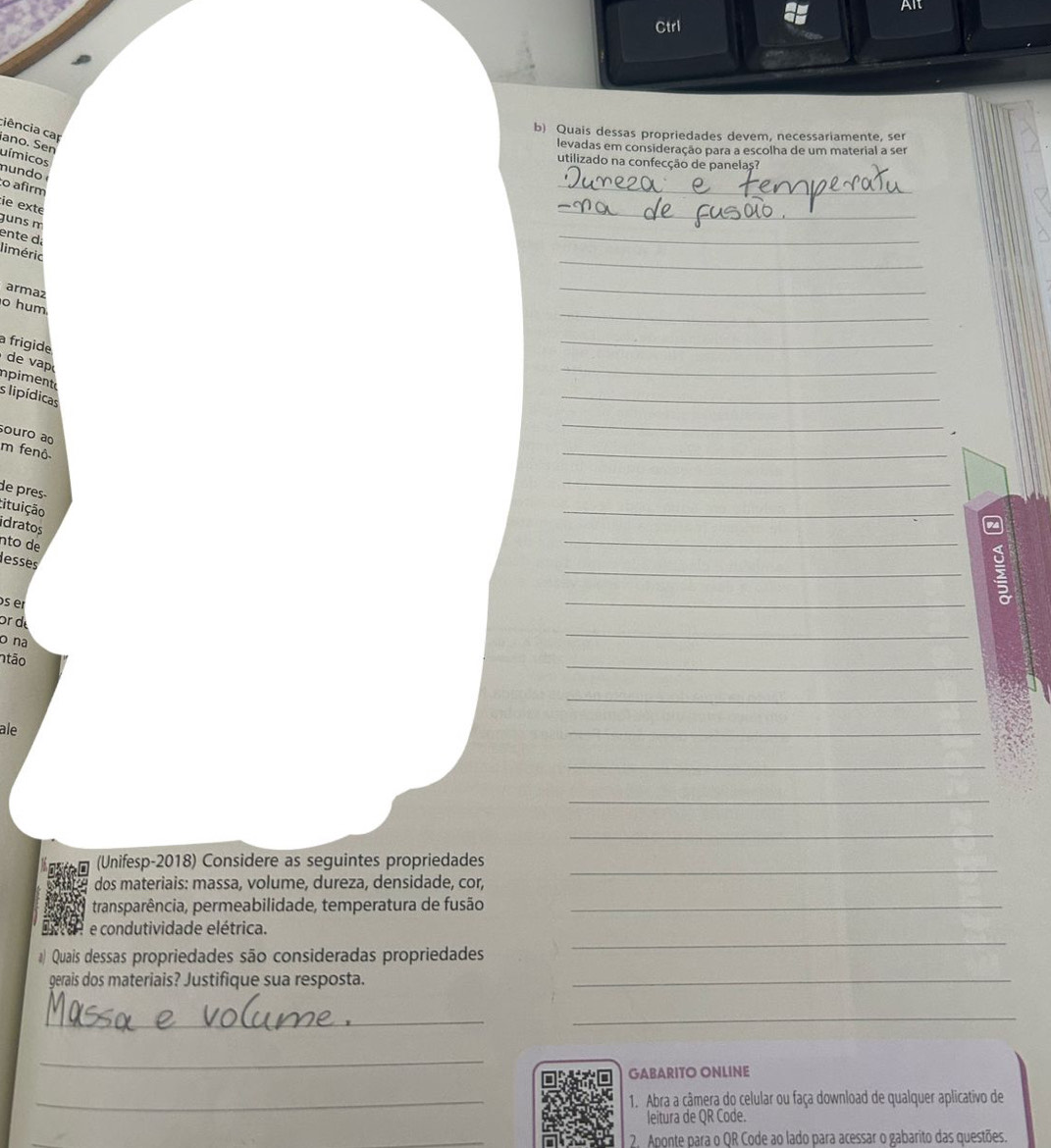 Alt 
Ctrl 
b) Quais dessas propriedades devem, necessariamente, ser 
ciência cap ano. Sen 
levadas em consideração para a escolha de um material a ser 
uímicos 
utilizado na confecção de panelas? 
_ 
mundo 
o afirm 
ie exte 
guns m 
_ 
ente d 
_ 
_ 
liméric 
armaz 
_ 
_ 
o hum 
a frigide 
_ 
de v 
inpiment 
_ 
s lipídicas 
_ 
ouro ao 
_ 
m fenô 
_ 
_ 
de pres tituição 
_ 
_ 
idratos 
nto de 
_ 
lesses 
s er 
_ 
_ 
or d 
o na 
ntão 
_ 
_ 
ale 
_ 
_ 
_ 
_ 
_ 
(Unifesp-2018) Considere as seguintes propriedades 
dos materiais: massa, volume, dureza, densidade, cor, 
transparência, permeabilidade, temperatura de fusão_ 
_ 
e condutividade elétrica. 
Quais dessas propriedades são consideradas propriedades 
gerais dos materiais? Justifique sua resposta. 
_ 
_ 
_ 
_ 
GABARITO ONLINE 
_1. Abra a câmera do celular ou faça download de qualquer aplicativo de 
leitura de QR Code. 
_ 
2. Aponte para o QR Code ao lado para acessar o gabarito das questões.