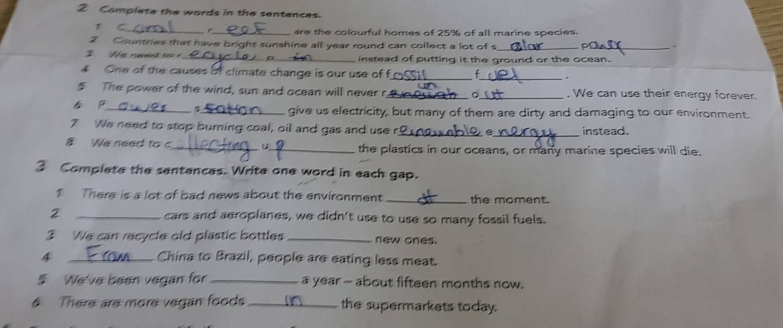 Complete the words in the sentences. 
1 C_ _are the colourful homes of 25% of all marine species. 
2 Countries that have bright sunshine all year round can collect a lot of s_ 
_ 
3 We need to _instead of putting it the ground or the ocean. 
4 One of the causes of climate change is our use of f_ 
_f 
. 
5 The power of the wind, sun and ocean will never r_ 。_ . We can use their energy forever. 
P_ _give us electricity, but many of them are dirty and damaging to our environment. 
7 We need to stop burning coal, oil and gas and use r_ _instead. 
e 
8 We need to c_ U_ 
the plastics in our oceans, or many marine species will die. 
3 Complete the sentences. Write one word in each gap. 
1 There is a lot of bad news about the environment _the moment. 
2 _cars and aeroplanes, we didn't use to use so many fossil fuels. 
3 We can recycle old plastic bottles _new ones. 
4 _China to Brazil, people are eating less meat. 
5 We've been vegan for _a year - about fifteen months now. 
There are more vegan foods_ the supermarkets today.