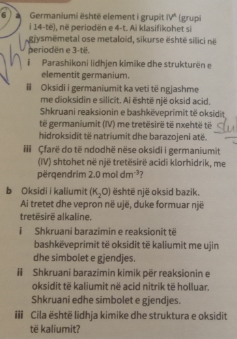 Germaniumi është element i grupit IV^A (grupi 
i 14 -të), në periodën e 4 -t. Ai klasifikohet si 
gjysmëmetal ose metaloid, sikurse është silici në 
periodën e 3 -të. 
i Parashikoni lidhjen kimike dhe strukturën e 
elementit germanium. 
ii Oksidi i germaniumit ka veti të ngjashme 
me dioksidin e silicit. Ai është një oksid acid. 
Shkruani reaksionin e bashkëveprimit të oksidit 
të germaniumit (IV) me tretësirë të nxehtë të 
hidroksidit të natriumit dhe barazojeni atë. 
iii Çfarë do të ndodhë nëse oksidi i germaniumit 
(IV) shtohet në një tretësirë acidi klorhidrik, me 
përqendrim 2.0moldm^(-3) 7 
b Oksidi i kaliumit (K_2O) është një oksid bazik. 
Ai tretet dhe vepron në ujë, duke formuar një 
tretësirë alkaline. 
i Shkruani barazimin e reaksionit të 
bashkëveprimit të oksidit të kaliumit me ujin 
dhe simbolet e gjendjes. 
# Shkruani barazimin kimik për reaksionin e 
oksidit të kaliumit në acid nitrik të holluar. 
Shkruani edhe simbolet e gjendjes. 
iii Cila është lidhja kimike dhe struktura e oksidit 
të kaliumit?