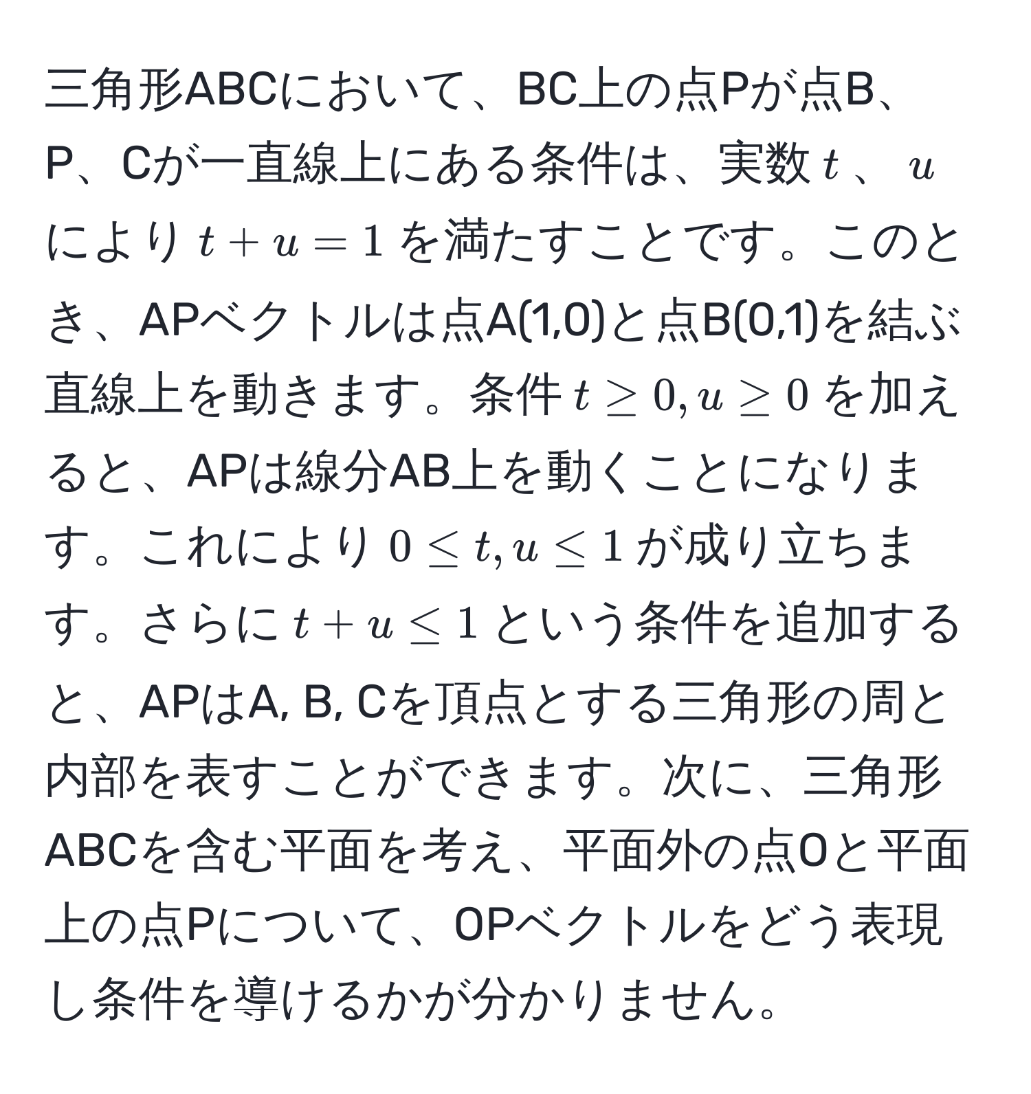 三角形ABCにおいて、BC上の点Pが点B、P、Cが一直線上にある条件は、実数$t$、$u$により$t + u = 1$を満たすことです。このとき、APベクトルは点A(1,0)と点B(0,1)を結ぶ直線上を動きます。条件$t ≥ 0, u ≥ 0$を加えると、APは線分AB上を動くことになります。これにより$0 ≤ t, u ≤ 1$が成り立ちます。さらに$t + u ≤ 1$という条件を追加すると、APはA, B, Cを頂点とする三角形の周と内部を表すことができます。次に、三角形ABCを含む平面を考え、平面外の点Oと平面上の点Pについて、OPベクトルをどう表現し条件を導けるかが分かりません。