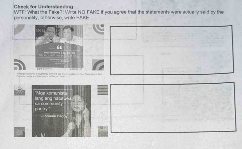 Check for Understanding 
WTF: What the Fake?! Write NO FAKE if you agree that the statements were actually said by the 
personality, otherwise, write FAKE. 
IN E 
“ 
You've done a 
Filipines will n 
= v a 4 ou=us ;; 
Rodrigo Duterte is currently serving as the President of the Philippines. Did 
Duterte really say the quote in the red bax 
'Mga komunista 
lang ang natutuwa 
sa community 
pantry." 
-Lorraine Badoy