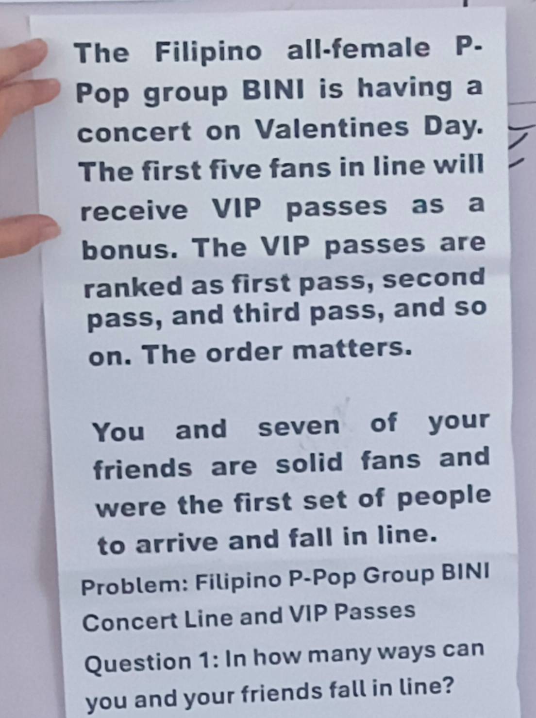 The Filipino all-female P- 
Pop group BINI is having a 
concert on Valentines Day. 
The first five fans in line will 
receive VIP passes as a 
bonus. The VIP passes are 
ranked as first pass, second 
pass, and third pass, and so 
on. The order matters. 
You and seven of your 
friends are solid fans and 
were the first set of people 
to arrive and fall in line. 
Problem: Filipino P-Pop Group BINI 
Concert Line and VIP Passes 
Question 1: In how many ways can 
you and your friends fall in line?