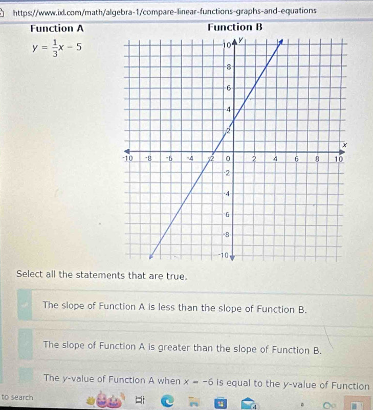 Function A Function B
y= 1/3 x-5
Select all the statements that are true.
The slope of Function A is less than the slope of Function B.
The slope of Function A is greater than the slope of Function B.
The y -value of Function A when x=-6 is equal to the y -value of Function
to search
4