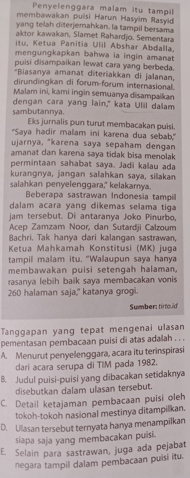 Penyelenggara malam itu tampil
membawakan puisi Harun Hasyim Rasyid
yang telah diterjemahkan. la tampil bersama
aktor kawakan, Slamet Rahardjo. Sementara
itu, Ketua Panitia Ulil Abshar Abdalla,
mengungkapkan bahwa ia ingin amanat
puisi disampaikan lewat cara yang berbeda.
“Biasanya amanat diteriakkan di jalanan,
dirundingkan di forum-forum internasional.
Malam ini, kami ingin semuanya disampaikan
dengan cara yang lain," kata Ulil dalam
sambutannya.
Eks jurnalis pun turut membacakan puisi.
“Saya hadir malam ini karena dua sebab,”
ujarnya, “karena saya sepaham dengan
amanat dan karena saya tidak bisa menolak
permintaan sahabat saya. Jadi kalau ada
kurangnya, jangan salahkan saya, silakan
salahkan penyelenggara, kelakarnya.
Beberapa sastrawan Indonesia tampil
dalam acara yang dikemas selama tiga
jam tersebut. Di antaranya Joko Pinurbo,
Acep Zamzam Noor, dan Sutardji Calzoum
Bachri. Tak hanya dari kalangan sastrawan,
Ketua Mahkamah Konstitusi (MK) juga
tampil malam itu. “Walaupun saya hanya
membawakan puisi setengah halaman,
rasanya lebih baik saya membacakan vonis
260 halaman saja,' katanya grogi.
Sumber: tirto.id
Tanggapan yang tepat mengenai ulasan
pementasan pembacaan puisi di atas adalah . . .
A. Menurut penyelenggara, acara itu terinspirasi
dari acara serupa di TIM pada 1982.
B. Judul puisi-puisi yang dibacakan setidaknya
disebutkan dalam ulasan tersebut.
C. Detail ketajaman pembacaan puisi oleh
tokoh-tokoh nasional mestinya ditampilkan.
D. Ulasan tersebut ternyata hanya menampilkan
siapa saja yang membacakan puisi.
E. Selain para sastrawan, juga ada pejabat
negara tampil dalam pembacaan puisi itu.