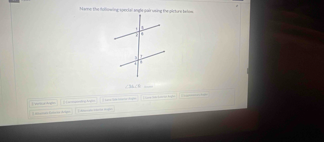 Name the following special angle pair using the picture below.
∠ 3∠ 6 ： Answer
[ Vertical Angles [ Corresponding Angles [] Same Side Interlor Angles # Same Side Exterior Angles [ Supplementary Angles
[ Alternate Exterior Aniges § Alternate Interior Angles