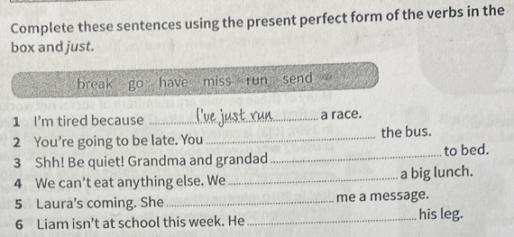 Complete these sentences using the present perfect form of the verbs in the
box and just.
break go have miss run send
1 I'm tired because _a race.
2 You’re going to be late. You _the bus.
3 Shh! Be quiet! Grandma and grandad _to bed.
4 We can’t eat anything else. We_ a big lunch.
5 Laura's coming. She_ me a message.
6 Liam isn’t at school this week. He _his leg.