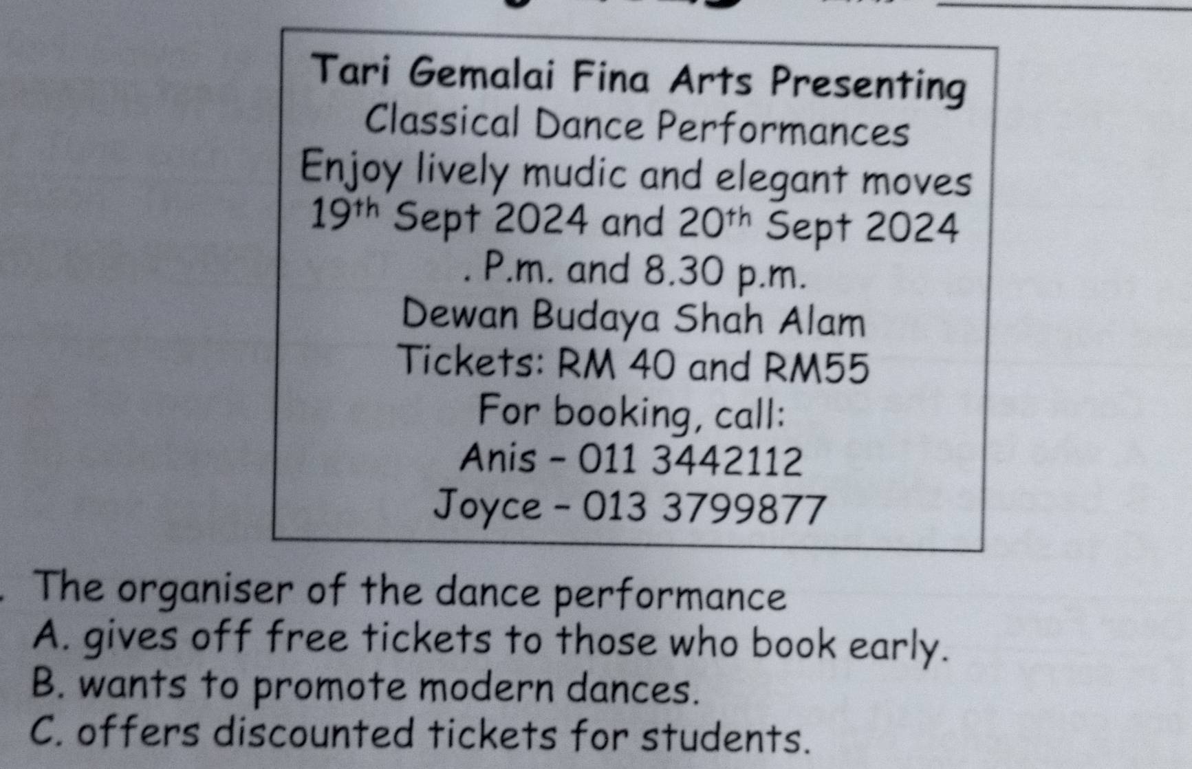 Tari Gemalai Fina Arts Presenting
Classical Dance Performances
Enjoy lively mudic and elegant moves
19^(th) Sept 2024 and 20^(th) Sept 2024
P.m. and 8.30 p.m.
Dewan Budaya Shah Alam
Tickets: RM 40 and RM55
For booking, call:
Anis - 011 3442112
Joyce - 013 3799877
The organiser of the dance performance
A. gives off free tickets to those who book early.
B. wants to promote modern dances.
C. offers discounted tickets for students.