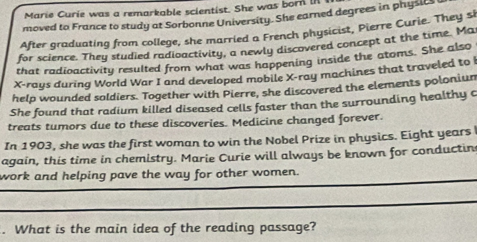 Marie Curie was a remarkable scientist. She was born in 
moved to France to study at Sorbonne University. She earned degrees in physics 
After graduating from college, she married a French physicist, Pierre Curie. They si 
for science. They studied radioactivity, a newly discovered concept at the time. Ma 
that radioactivity resulted from what was happening inside the atoms. She also
X -rays during World War I and developed mobile X -ray machines that traveled to 
help wounded soldiers. Together with Pierre, she discovered the elements poloniun 
She found that radium killed diseased cells faster than the surrounding healthy c 
treats tumors due to these discoveries. Medicine changed forever. 
In 1903, she was the first woman to win the Nobel Prize in physics. Eight years 
again, this time in chemistry. Marie Curie will always be known for conductin 
work and helping pave the way for other women. 
. What is the main idea of the reading passage?