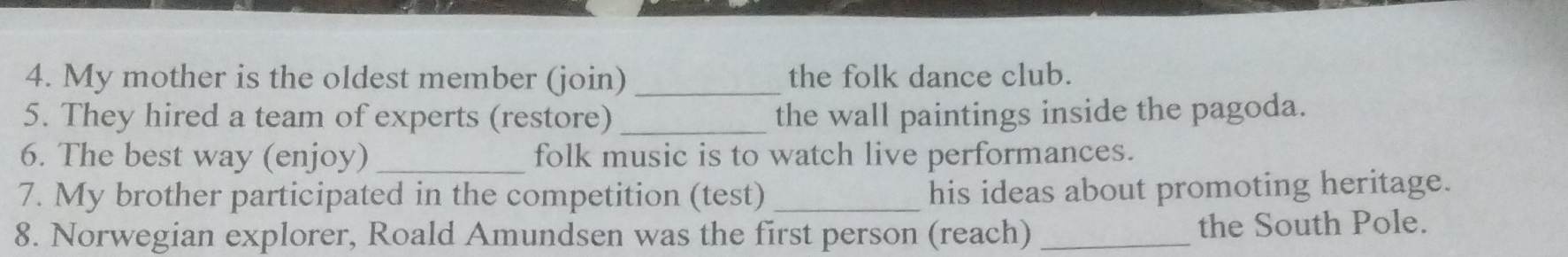 My mother is the oldest member (join) _the folk dance club. 
5. They hired a team of experts (restore) _the wall paintings inside the pagoda. 
6. The best way (enjoy) _folk music is to watch live performances. 
7. My brother participated in the competition (test) _his ideas about promoting heritage. 
8. Norwegian explorer, Roald Amundsen was the first person (reach) _the South Pole.