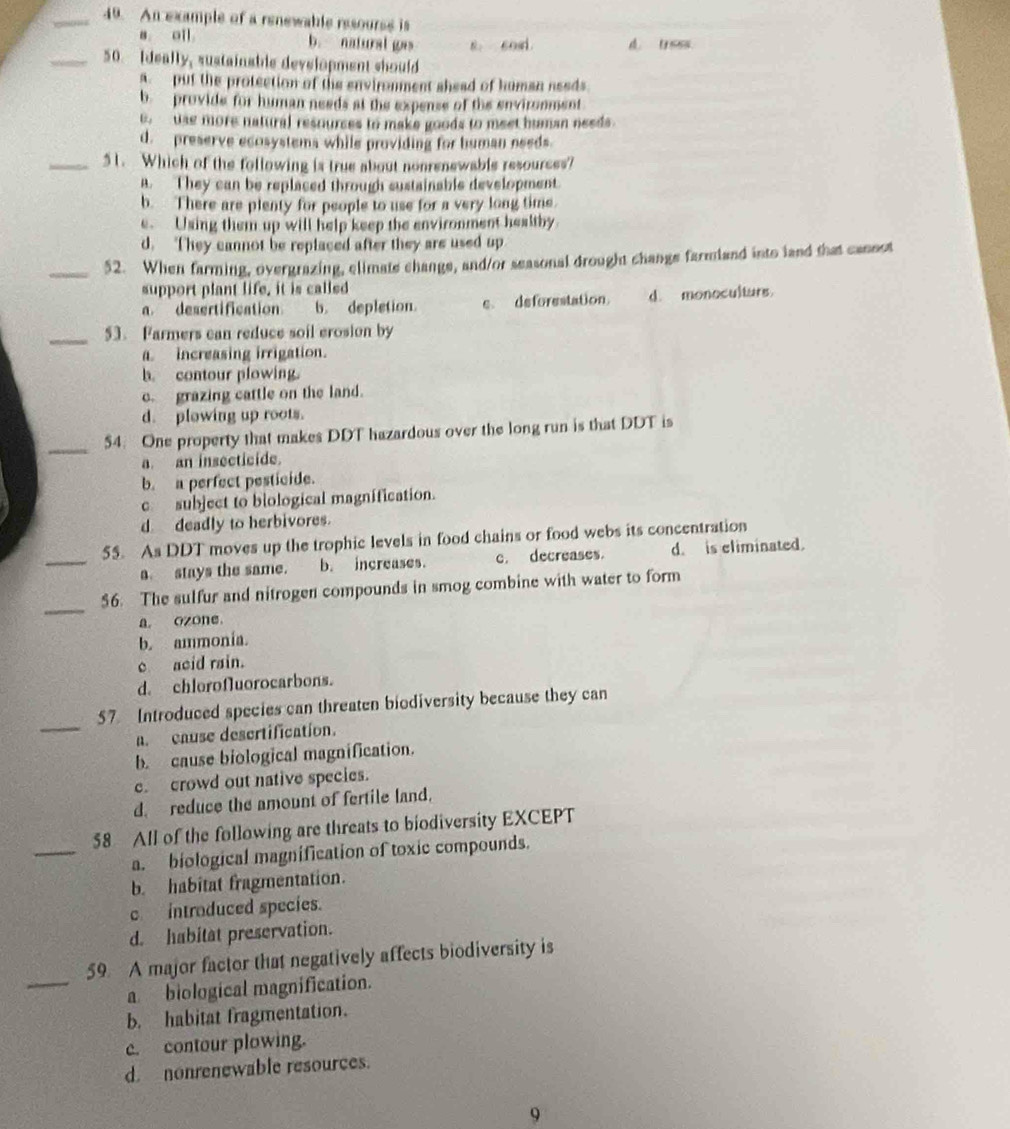 An example of a renewable resourss is
a oll b. natural gas 8. cosi. d. tress.
_50. Ideally, sustainable development should
s put the protection of the enviromment shead of human needs.
b  provide for human needs at the expense of the environment
B. tss more natural resourses to make goods to meet human needs.
d. preserve ecosystems while providing for human needs.
_51. Which of the following is true about nonrenewable resources?
A. They can be replaced through sustainable development.
b. There are plenty for people to use for a very long time.
e. Using them up will help keep the environment healthy.
d. They cannot be replaced after they are used up
_52. When farming, overgrazing, elimate change, and/or seasonal drought change farmland into land that cannot
support plant life, it is called
a desertification b. depletion. c. deforestation. d. monoculturs
_
53. Farmers can reduce soil erosion by
a increasing irrigation.
b. contour plowing.
c. grazing cattle on the land.
d. plowing up roots.
_
54. One property that makes DDT hazardous over the long run is that DDT is
a an insecticide.
b. a perfect pesticide.
c subject to biological magnification.
d deadly to herbivores.
_
55. As DDT moves up the trophic levels in food chains or food webs its concentration
a. stays the same. b. increases. c. decreases. d. is eliminated.
_
$6. The sulfur and nitrogen compounds in smog combine with water to form
a ozone
b. ammonia.
c acid rain.
d. chlorofluorocarbons.
_
57 Introduced species can threaten biodiversity because they can
a. cause descrtification.
b. cause biological magnification.
e. crowd out native species.
d. reduce the amount of fertile land.
_
58 All of the following are threats to biodiversity EXCEPT
a. biological magnification of toxic compounds.
b. habitat fragmentation.
c introduced species.
d. habitat preservation.
_
59. A major factor that negatively affects biodiversity is
a biological magnification.
b. habitat fragmentation.
c. contour plowing.
d. nonrenewable resources.
9
