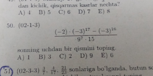 dan kichik, qisqarmas kasrlar nechta?
A) 4 B) 5 C) 6 D) 7 E) 8
50. (02-1-3)
frac (-2)· (-3)^17-(-3)^16· 9^7· 15
sonning uchdan bir qismini toping.
A) 1 B) 3 C) 2 D) 9 E) 6
51 (02-3-3) 3/7 ,  4/17 ,  21/23  sonlariga bo'lganda, butun so