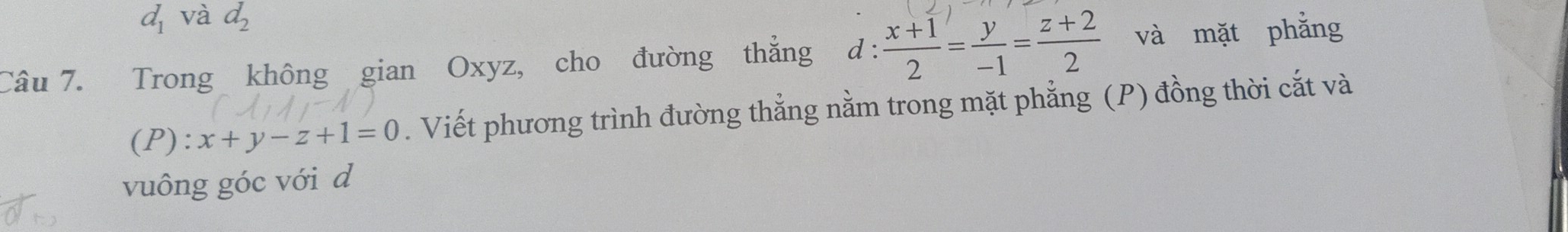 d_1 và d_2
Câu 7. Trong không gian Oxyz, cho đường thẳng d :  (x+1)/2 = y/-1 = (z+2)/2  và mặt phẳng 
(P): x+y-z+1=0. Viết phương trình đường thẳng nằm trong mặt phẳng (P) đồng thời cắt và 
vuông góc với d