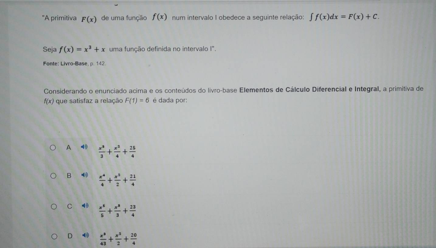 'A primitiva F(x) de uma função f(x) num intervalo I obedece a seguinte relação: ∈t f(x)dx=F(x)+C. 
Seja f(x)=x^3+x uma função definida no intervalo I".
Fonte: Livro-Base, p. 142.
Considerando o enunciado acima e os conteúdos do livro-base Elementos de Cálculo Diferencial e Integral, a primitiva de
f(x) que satisfaz a relação F(1)=6 é dada por:
A  x^3/3 + x^2/4 + 25/4 
B  x^4/4 + x^2/2 + 21/4 
C ⑩  x^5/5 + x^3/3 + 23/4 
D  x^3/43 + x^2/2 + 20/4 