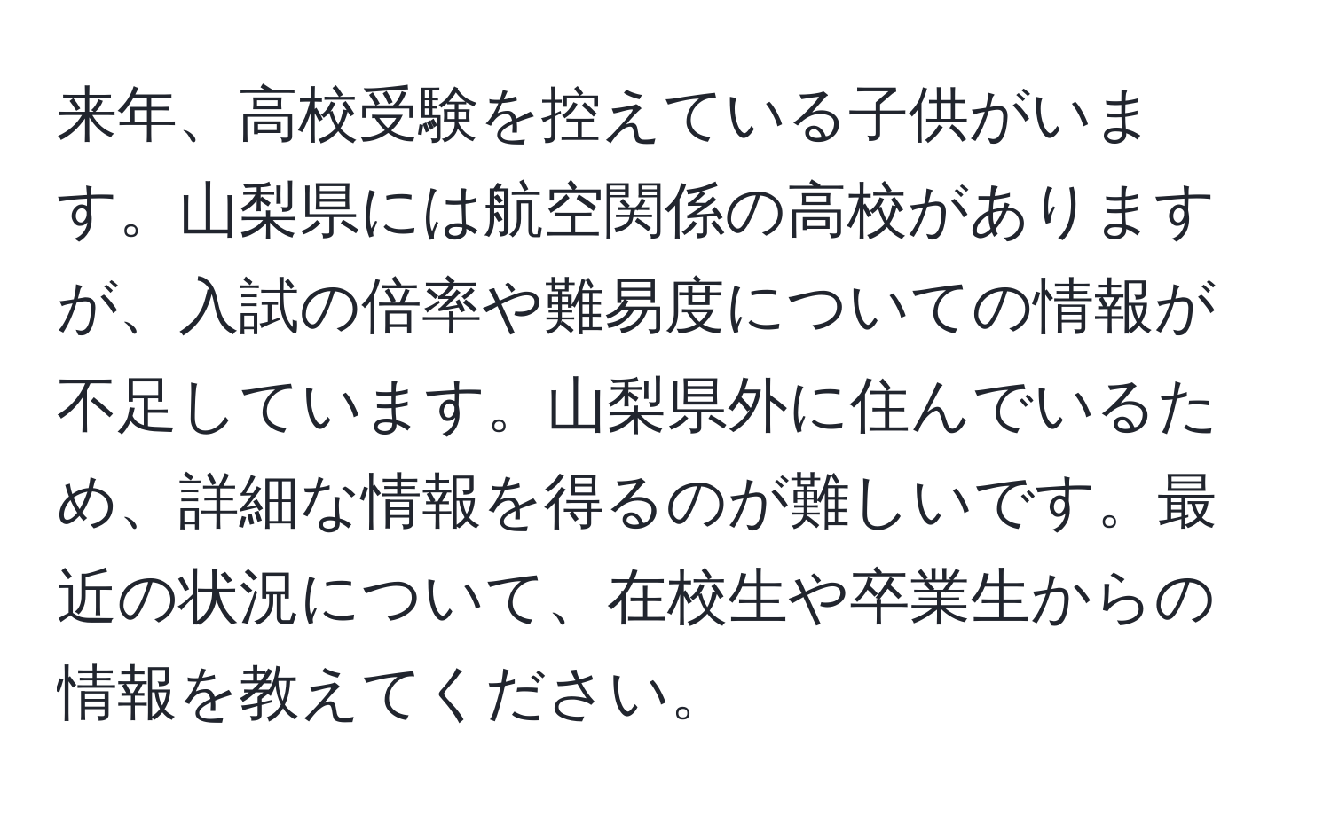 来年、高校受験を控えている子供がいます。山梨県には航空関係の高校がありますが、入試の倍率や難易度についての情報が不足しています。山梨県外に住んでいるため、詳細な情報を得るのが難しいです。最近の状況について、在校生や卒業生からの情報を教えてください。