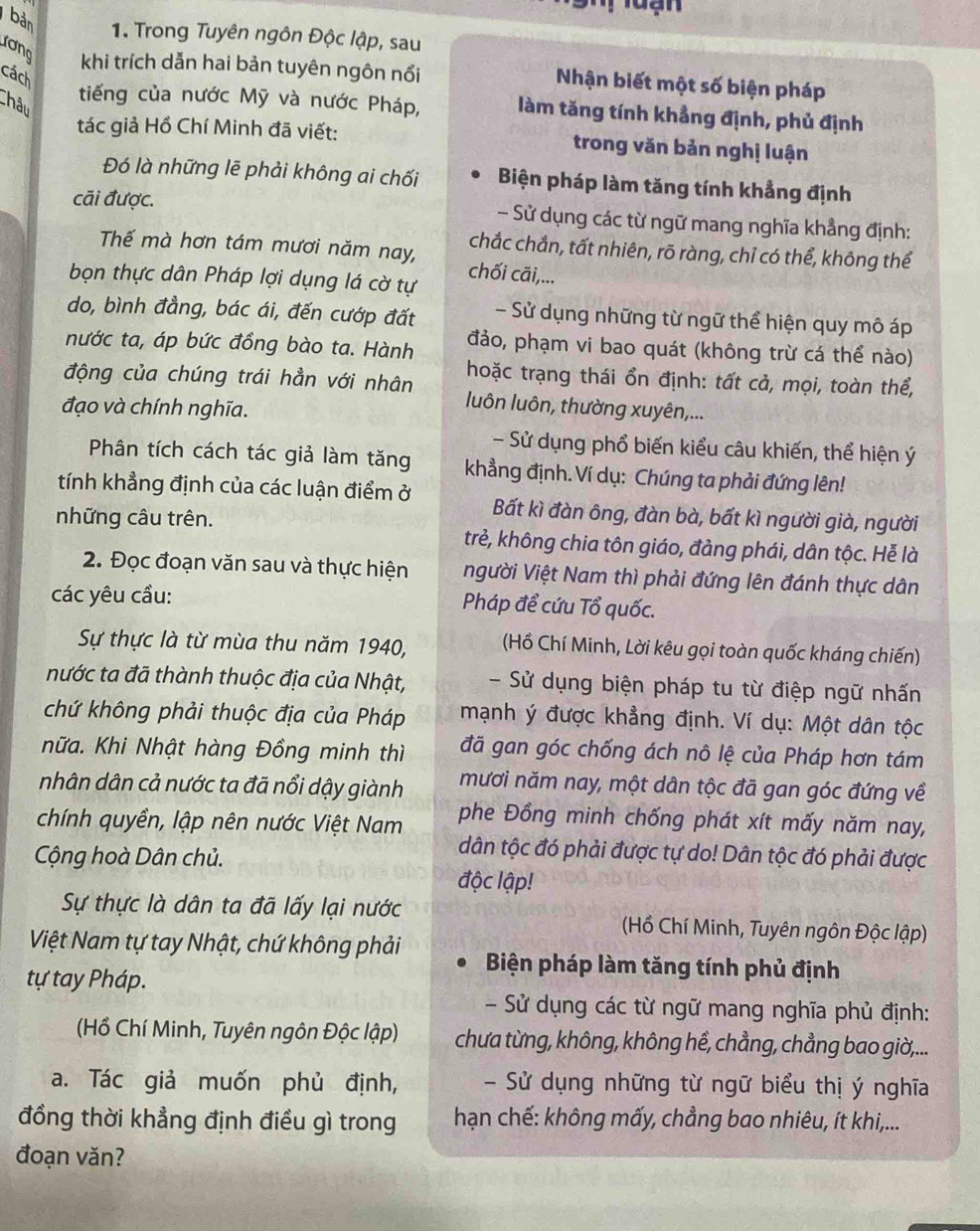 bản
1. Trong Tuyên ngôn Độc lập, sau
ương khi trích dẫn hai bản tuyên ngôn nổi Nhận biết một số biện pháp
cách
Châu
tiếng của nước Mỹ và nước Pháp, làm tăng tính khẳng định, phủ định
tác giả Hồ Chí Minh đã viết: trong văn bản nghị luận
Đó là những lẽ phải không ai chối Biện pháp làm tăng tính khẳng định
cãi được. - Sử dụng các từ ngữ mang nghĩa khẳng định:
chắc chắn, tất nhiên, rõ ràng, chỉ có thể, không thể
Thế mà hơn tám mươi năm nay, chối cãi,...
bọn thực dân Pháp lợi dụng lá cờ tự
do, bình đẳng, bác ái, đến cướp đất - Sử dụng những từ ngữ thể hiện quy mô áp
nước ta, áp bức đồng bào ta. Hành đảo, phạm vi bao quát (không trừ cá thể nào)
động của chúng trái hẳn với nhân hoặc trạng thái ổn định: tất cả, mọi, toàn thể,
đạo và chính nghĩa.
luôn luôn, thường xuyên,...
- Sử dụng phổ biến kiểu câu khiến, thể hiện ý
Phân tích cách tác giả làm tăng khẳng định. Ví dụ: Chúng ta phải đứng lên!
tính khẳng định của các luận điểm ở Bất kì đàn ông, đàn bà, bất kì người già, người
những câu trên. trẻ, không chia tôn giáo, đảng phái, dân tộc. Hễ là
2. Đọc đoạn văn sau và thực hiện Người Việt Nam thì phải đứng lên đánh thực dân
các yêu cầu: Pháp để cứu Tổ quốc.
Sự thực là từ mùa thu năm 1940,  (Hồ Chí Minh, Lời kêu gọi toàn quốc kháng chiến)
nước ta đã thành thuộc địa của Nhật, - Sử dụng biện pháp tu từ điệp ngữ nhấn
chứ không phải thuộc địa của Pháp  mạnh ý được khẳng định. Ví dụ: Một dân tộc
hữa. Khi Nhật hàng Đồng minh thì đã gan góc chống ách nô lệ của Pháp hơn tám
nhân dân cả nước ta đã nổi dậy giành mươi năm nay, một dân tộc đã gan góc đứng về
chính quyền, lập nên nước Việt Nam phe Đồng minh chống phát xít mấy năm nay,
Cộng hoà Dân chủ.
dân tộc đó phải được tự do! Dân tộc đó phải được
độc lập!
Sự thực là dân ta đã lấy lại nước  Hồ Chí Minh, Tuyên ngôn Độc lập)
Việt Nam tự tay Nhật, chứ không phải Biện pháp làm tăng tính phủ định
tự tay Pháp.
- Sử dụng các từ ngữ mang nghĩa phủ định:
(Hồ Chí Minh, Tuyên ngôn Độc lập) chưa từng, không, không hể, chẳng, chẳng bao giờ,...
a. Tác giả muốn phủ định, -  Sử dụng những từ ngữ biểu thị ý nghĩa
đồng thời khẳng định điều gì trong  hạn chế: không mấy, chẳng bao nhiêu, ít khi,...
đoạn văn?